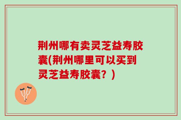 荆州哪有卖灵芝益寿胶囊(荆州哪里可以买到灵芝益寿胶囊？)
