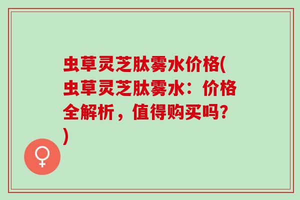 虫草灵芝肽雾水价格(虫草灵芝肽雾水：价格全解析，值得购买吗？)