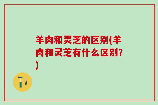 羊肉和灵芝的区别(羊肉和灵芝有什么区别？)