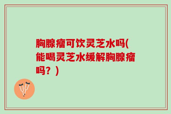 胸腺瘤可饮灵芝水吗(能喝灵芝水缓解胸腺瘤吗?) 胸腺瘤可饮灵芝水吗(能喝灵芝水缓解胸腺瘤吗?)