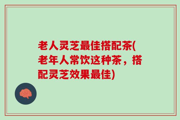 老人灵芝最佳搭配茶(老年人常饮这种茶，搭配灵芝效果最佳)