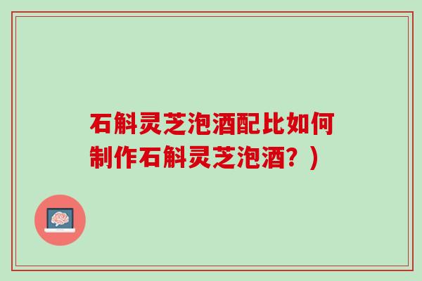 石斛灵芝泡酒配比如何制作石斛灵芝泡酒？)