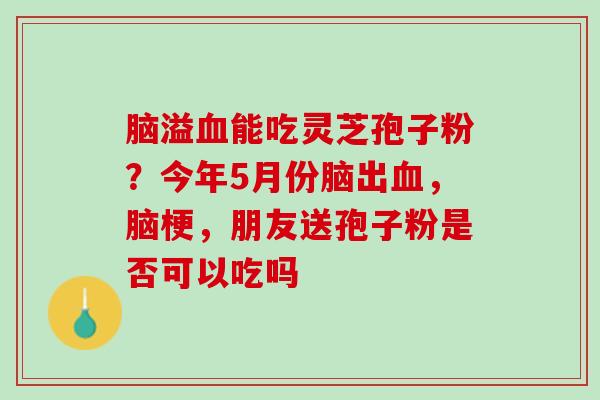脑溢能吃灵芝孢子粉?今年5月份脑出,脑梗,朋友送孢子粉是否可以吃吗 脑溢能吃灵芝孢子粉?今年5月份脑出,脑梗,朋友送孢子粉是否可以吃吗