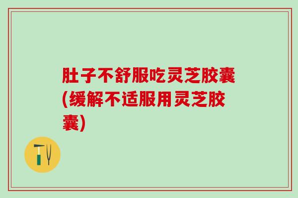 肚子不舒服吃灵芝胶囊(缓解不适服用灵芝胶囊)