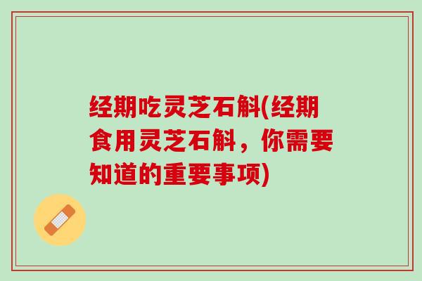 经期吃灵芝石斛(经期食用灵芝石斛，你需要知道的重要事项)