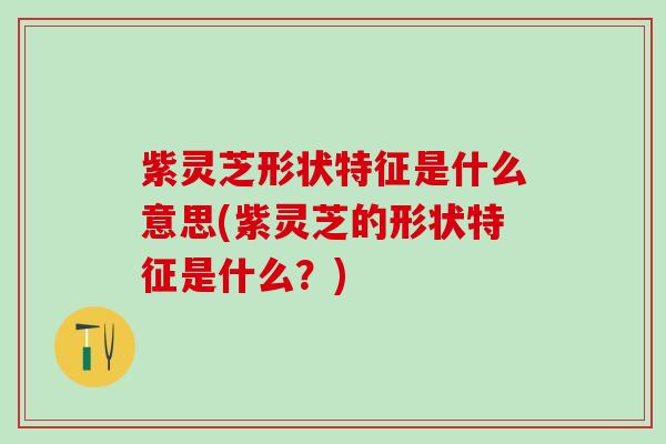 紫灵芝形状特征是什么意思(紫灵芝的形状特征是什么？)