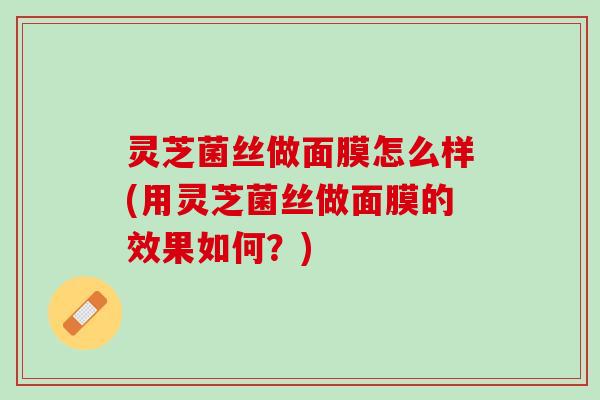 灵芝菌丝做面膜怎么样(用灵芝菌丝做面膜的效果如何？)