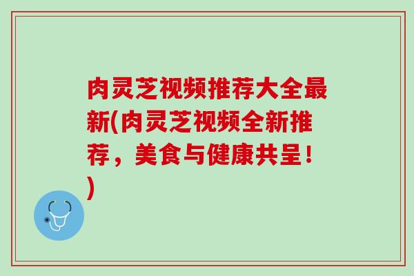 肉灵芝视频推荐大全最新(肉灵芝视频全新推荐，美食与健康共呈！)