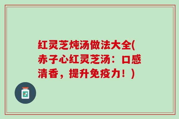 红灵芝炖汤做法大全(赤子心红灵芝汤：口感清香，提升免疫力！)
