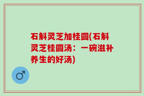 石斛灵芝加桂圆(石斛灵芝桂圆汤:一碗滋补养生的好汤) 石斛灵芝加桂圆(石斛灵芝桂圆汤:一碗滋补养生的好汤)