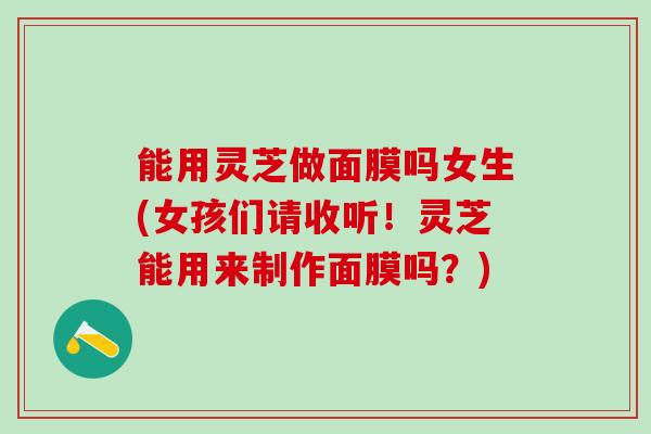 能用灵芝做面膜吗女生(女孩们请收听！灵芝能用来制作面膜吗？)