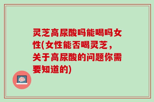 灵芝高尿酸吗能喝吗女性(女性能否喝灵芝,关于高尿酸的问题你需要知道的) 灵芝高尿酸吗能喝吗女性(女性能否喝灵芝,关于高尿酸的问题你需要知道的)