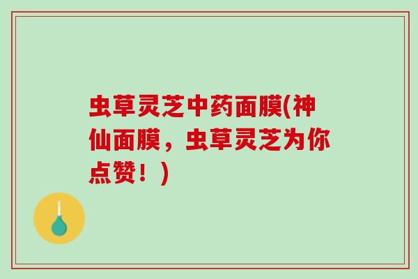 虫草灵芝面膜(神仙面膜,虫草灵芝为你点赞!) 虫草灵芝面膜(神仙面膜,虫草灵芝为你点赞!)