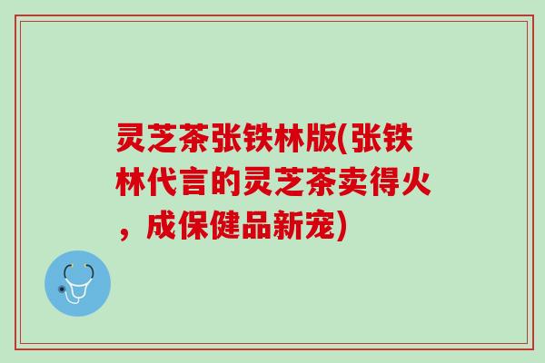 灵芝茶张铁林版(张铁林代言的灵芝茶卖得火，成保健品新宠)
