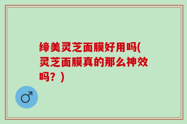 缔美灵芝面膜好用吗(灵芝面膜真的那么神效吗?) 缔美灵芝面膜好用吗(灵芝面膜真的那么神效吗?)