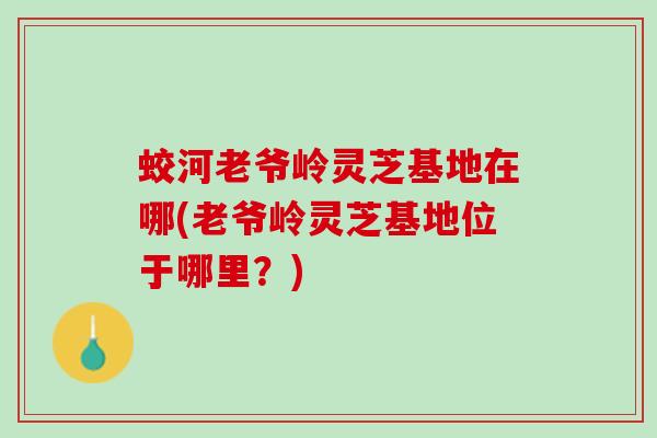 蛟河老爷岭灵芝基地在哪(老爷岭灵芝基地位于哪里？)