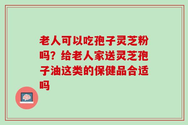 老人可以吃孢子灵芝粉吗?给老人家送灵芝孢子油这类的保健品合适吗 老人可以吃孢子灵芝粉吗?给老人家送灵芝孢子油这类的保健品合适吗