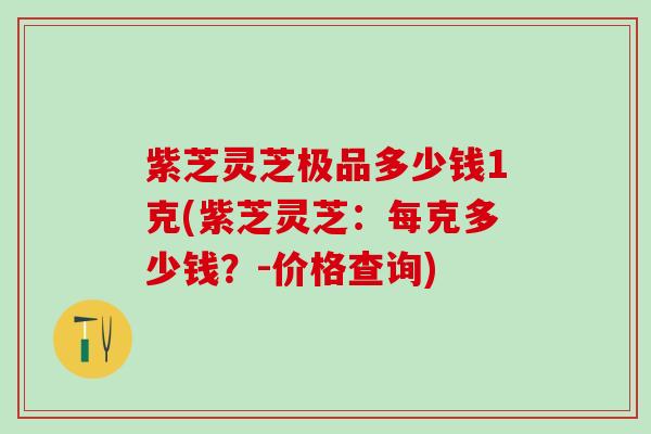 紫芝灵芝极品多少钱1克(紫芝灵芝：每克多少钱？-价格查询)