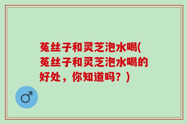 菟丝子和灵芝泡水喝(菟丝子和灵芝泡水喝的好处，你知道吗？)