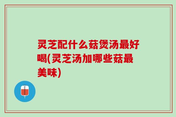 灵芝配什么菇煲汤好喝(灵芝汤加哪些菇美味) 灵芝配什么菇煲汤好喝(灵芝汤加哪些菇美味)