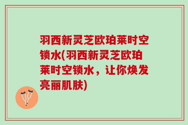 羽西新灵芝欧珀莱时空锁水(羽西新灵芝欧珀莱时空锁水，让你焕发亮丽肌肤)