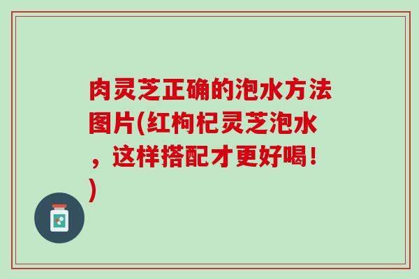 肉灵芝正确的泡水方法图片(红枸杞灵芝泡水,这样搭配才更好喝!) 肉灵芝正确的泡水方法图片(红枸杞灵芝泡水,这样搭配才更好喝!)