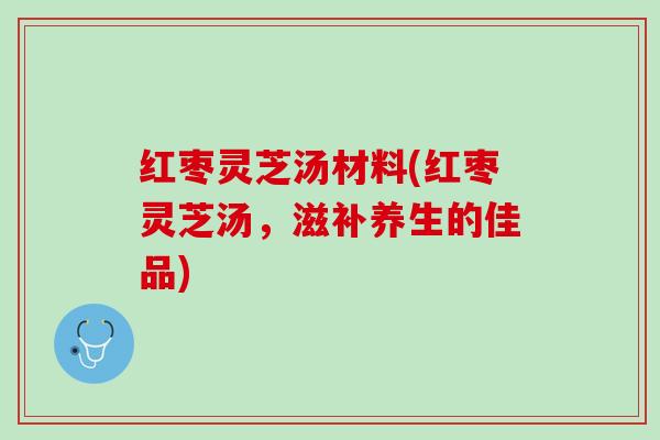 红枣灵芝汤材料(红枣灵芝汤，滋补养生的佳品)