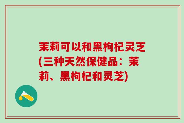 茉莉可以和黑枸杞灵芝(三种天然保健品：茉莉、黑枸杞和灵芝)