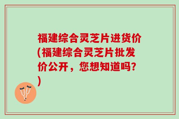 福建综合灵芝片进货价(福建综合灵芝片批发价公开，您想知道吗？)