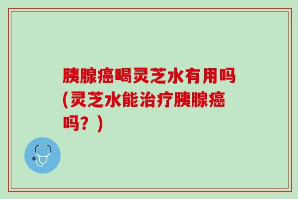 胰腺癌喝灵芝水有用吗(灵芝水能治疗胰腺癌吗？)
