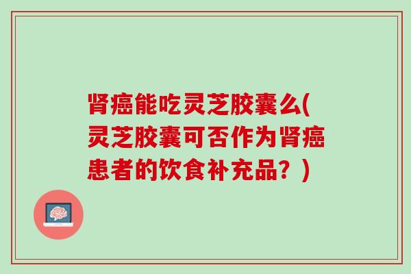 能吃灵芝胶囊么(灵芝胶囊可否作为患者的饮食补充品?) 能吃灵芝胶囊么(灵芝胶囊可否作为患者的饮食补充品?)