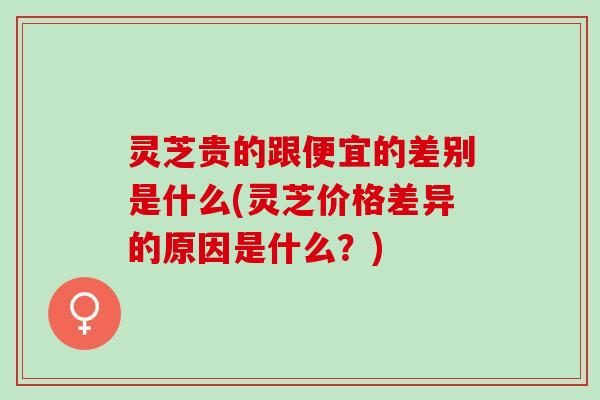 灵芝贵的跟便宜的差别是什么(灵芝价格差异的原因是什么?) 灵芝贵的跟便宜的差别是什么(灵芝价格差异的原因是什么?)