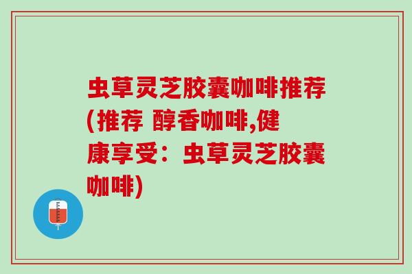 虫草灵芝胶囊咖啡推荐(推荐 醇香咖啡,健康享受：虫草灵芝胶囊咖啡)