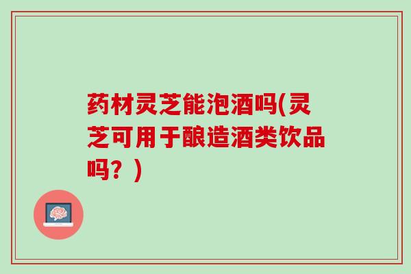 药材灵芝能泡酒吗(灵芝可用于酿造酒类饮品吗？)