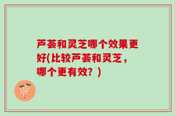 芦荟和灵芝哪个效果更好(比较芦荟和灵芝,哪个更有效?) 芦荟和灵芝哪个效果更好(比较芦荟和灵芝,哪个更有效?)