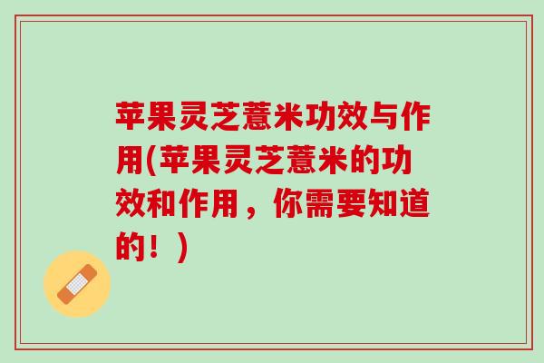 苹果灵芝薏米功效与作用(苹果灵芝薏米的功效和作用，你需要知道的！)