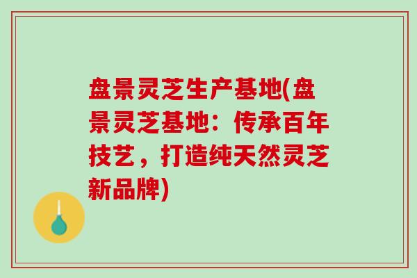 盘景灵芝生产基地(盘景灵芝基地:传承百年技艺,打造纯天然灵芝新品牌) 盘景灵芝生产基地(盘景灵芝基地:传承百年技艺,打造纯天然灵芝新品牌)