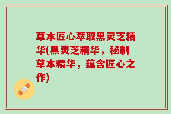 草本匠心萃取黑灵芝精华(黑灵芝精华,秘制草本精华,蕴含匠心之作) 草本匠心萃取黑灵芝精华(黑灵芝精华,秘制草本精华,蕴含匠心之作)