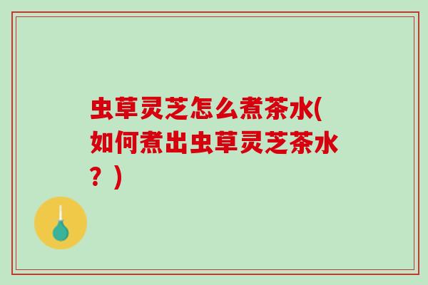 虫草灵芝怎么煮茶水(如何煮出虫草灵芝茶水？)