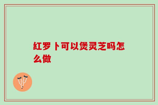 红罗卜可以煲灵芝吗怎么做
