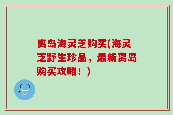 离岛海灵芝购买(海灵芝野生珍品,新离岛购买攻略!) 离岛海灵芝购买(海灵芝野生珍品,新离岛购买攻略!)