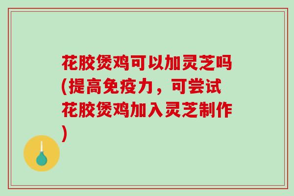 花胶煲鸡可以加灵芝吗(提高免疫力，可尝试花胶煲鸡加入灵芝制作)