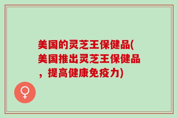 美国的灵芝王保健品(美国推出灵芝王保健品，提高健康免疫力)