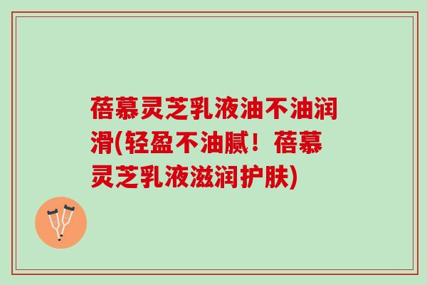 蓓慕灵芝乳液油不油润滑(轻盈不油腻！蓓慕灵芝乳液滋润护肤)
