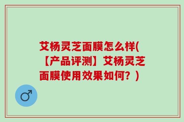 艾杨灵芝面膜怎么样(【产品评测】艾杨灵芝面膜使用效果如何？)