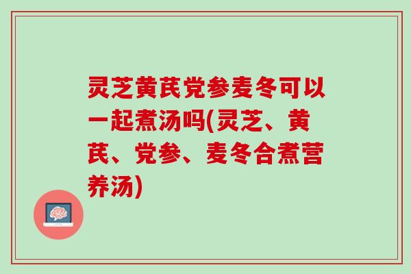 灵芝黄芪党参麦冬可以一起煮汤吗(灵芝、黄芪、党参、麦冬合煮营养汤)