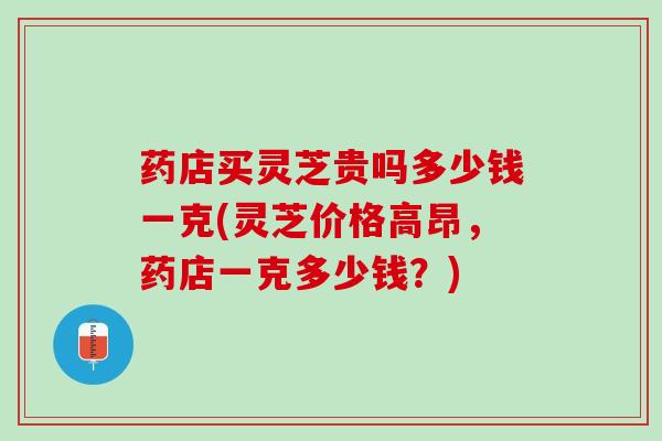 药店买灵芝贵吗多少钱一克(灵芝价格高昂，药店一克多少钱？)