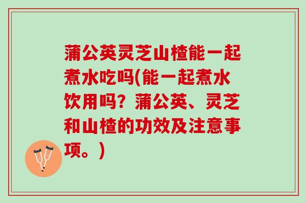 蒲公英灵芝山楂能一起煮水吃吗(能一起煮水饮用吗？蒲公英、灵芝和山楂的功效及注意事项。)
