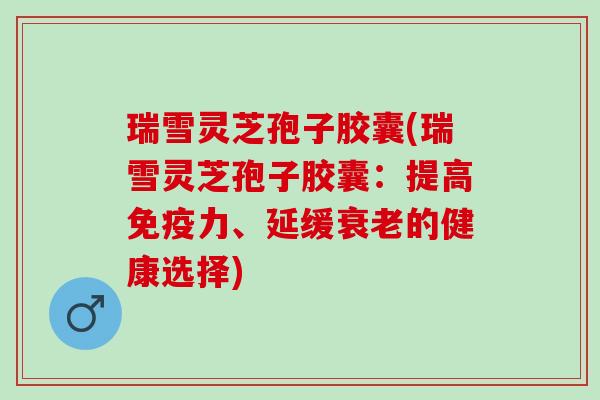 瑞雪灵芝孢子胶囊(瑞雪灵芝孢子胶囊：提高免疫力、延缓衰老的健康选择)