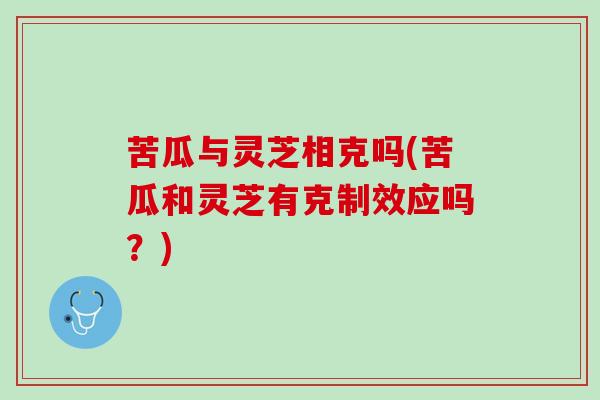 苦瓜与灵芝相克吗(苦瓜和灵芝有克制效应吗？)